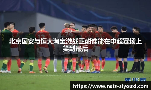 北京国安与恒大淘宝激战正酣谁能在中超赛场上笑到最后